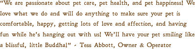 “We are passionate about pet care, pet health, and pet happiness! We love what we do and will do anything to make sure your pet is comfortable, happy, getting lots of love and affection, and having fun while he’s hanging out with us! We’ll have your pet smiling like a blissful, little Buddha!” - Tess Abbott, Owner & Operator